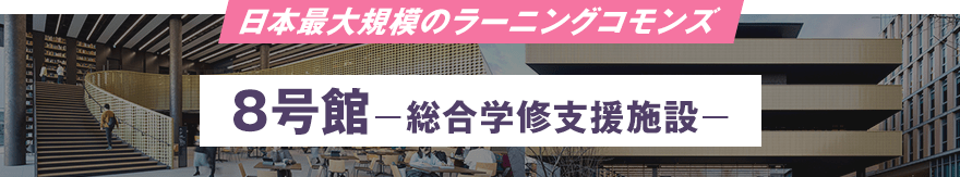 日本最大規模のラーニングコモンズ 8号館 −総合学修支援施設−